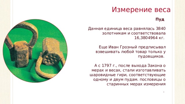 Измерение веса Пуд Данная единица веса равнялась 3840 золотникам и соответствовала 16,3804964 кг. Еще Иван Грозный предписывал взвешивать любой товар только у пудовщиков. А с 1797 г., после выхода Закона о мерах и весах, стали изготавливать шаровидные гири, соответствующие одному и двум пудам. пословицы о старинных мерах измерения .