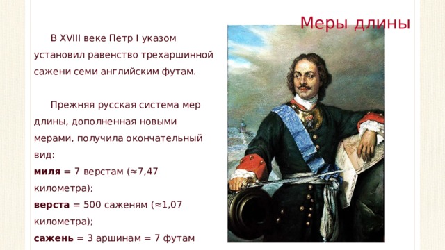 Меры длины В XVIII веке Петр I указом установил равенство трехаршинной сажени семи английским футам. Прежняя русская система мер длины, дополненная новыми мерами, получила окончательный вид: миля = 7 верстам (≈7,47 километра); верста = 500 саженям (≈1,07 километра); сажень = 3 аршинам = 7 футам (≈2,13 метра).