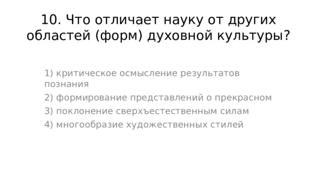 10. Что отличает науку от других областей (форм) духовной культуры? 1) критическое осмысление результатов познания 2) формирование представлений о прекрасном 3) поклонение сверхъестественным силам 4) многообразие художественных стилей 