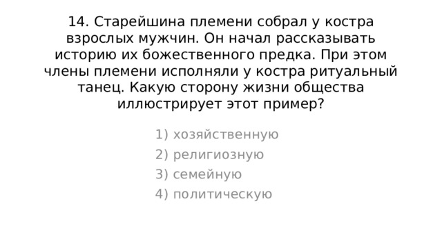 14. Старейшина племени собрал у костра взрослых мужчин. Он начал рассказывать историю их божественного предка. При этом члены племени исполняли у костра ритуальный танец. Какую сторону жизни общества иллюстрирует этот пример? 1) хозяйственную 2) религиозную 3) семейную 4) политическую 