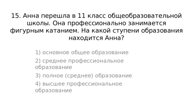 15. Анна перешла в 11 класс общеобразовательной школы. Она профессионально занимается фигурным катанием. На какой ступени образования находится Анна? 1) основное общее образование 2) среднее профессиональное образование 3) полное (среднее) образование 4) высшее профессиональное образование 
