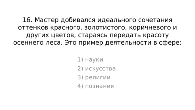 16. Мастер добивался идеального сочетания оттенков красного, золотистого, коричневого и других цветов, стараясь передать красоту осеннего леса. Это пример деятельности в сфере: 1) науки 2) искусства 3) религии 4) познания 