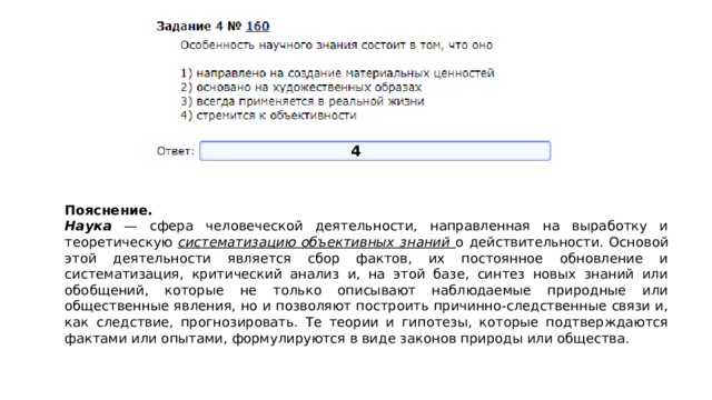 4 Пояснение.  Наука — сфера человеческой деятельности, направленная на выработку и теоретическую систематизацию объективных знаний о действительности. Основой этой деятельности является сбор фактов, их постоянное обновление и систематизация, критический анализ и, на этой базе, синтез новых знаний или обобщений, которые не только описывают наблюдаемые природные или общественные явления, но и позволяют построить причинно-следственные связи и, как следствие, прогнозировать. Те теории и гипотезы, которые подтверждаются фактами или опытами, формулируются в виде законов природы или общества. 
