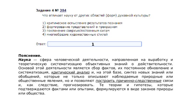 1 Пояснение.  Наука — сфера человеческой деятельности, направленная на выработку и теоретическую систематизацию объективных знаний о действительности. Основой этой деятельности является сбор фактов, их постоянное обновление и систематизация, критический анализ и, на этой базе, синтез новых знаний или обобщений, которые не только описывают наблюдаемые природные или общественные явления, но и позволяют построить причинно-следственные связи и, как следствие, прогнозировать. Те теории и гипотезы, которые подтверждаются фактами или опытами, формулируются в виде законов природы или общества. 