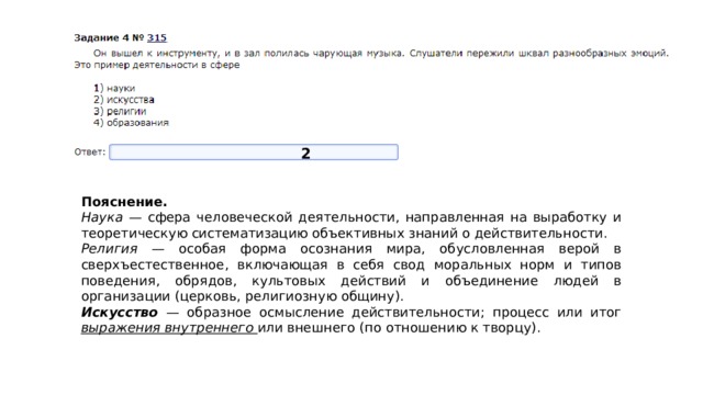2 Пояснение.  Наука — сфера человеческой деятельности, направленная на выработку и теоретическую систематизацию объективных знаний о действительности. Религия — особая форма осознания мира, обусловленная верой в сверхъестественное, включающая в себя свод моральных норм и типов поведения, обрядов, культовых действий и объединение людей в организации (церковь, религиозную общину). Искуcство — образное осмысление действительности; процесс или итог выражения внутреннего или внешнего (по отношению к творцу). 
