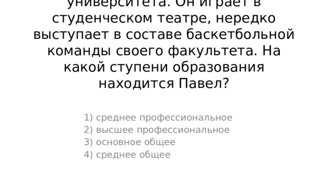2. Павел учится на втором курсе университета. Он играет в студенческом театре, нередко выступает в составе баскетбольной команды своего факультета. На какой ступени образования находится Павел? 1) среднее профессиональное 2) высшее профессиональное 3) основное общее 4) среднее общее 
