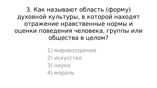 3. Как называют область (форму) духовной культуры, в которой находят отражение нравственные нормы и оценки поведения человека, группы или общества в целом? 1) мировоззрение 2) искусство 3) наука 4) мораль 