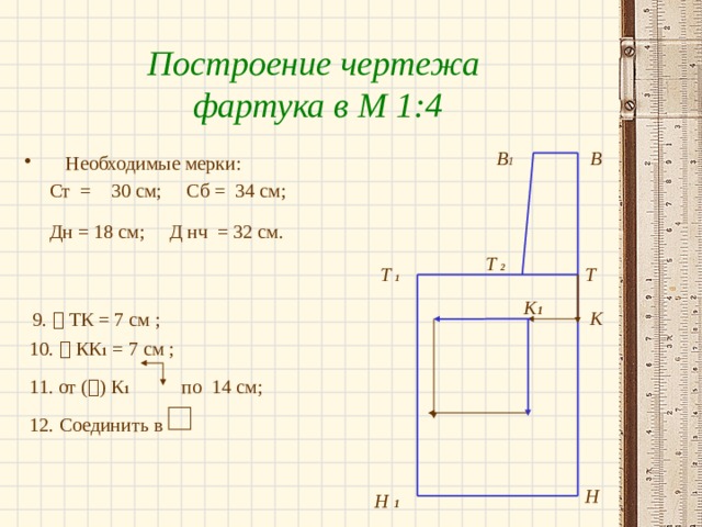 Построение чертежа фартука в М 1:4 В 1 В Необходимые мерки:  Ст = 30 см; Сб = 34 см;  Дн = 18 см; Д нч = 32 см.   9.  ТК = 7 см ;  10.  КК 1 = 7 см ;  11. от (  ) К 1 по 14 см;  12. Соединить в Т  2 Т Т  1 К 1 К Н Н 1 