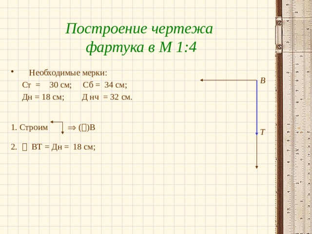 Построение чертежа фартука в М 1:4 Необходимые мерки:  Ст = 30 см; Сб = 34 см;  Дн = 18 см; Д нч = 32 см. 1. Строим  (  )В  2.  ВТ = Дн =  18 см; В Т 
