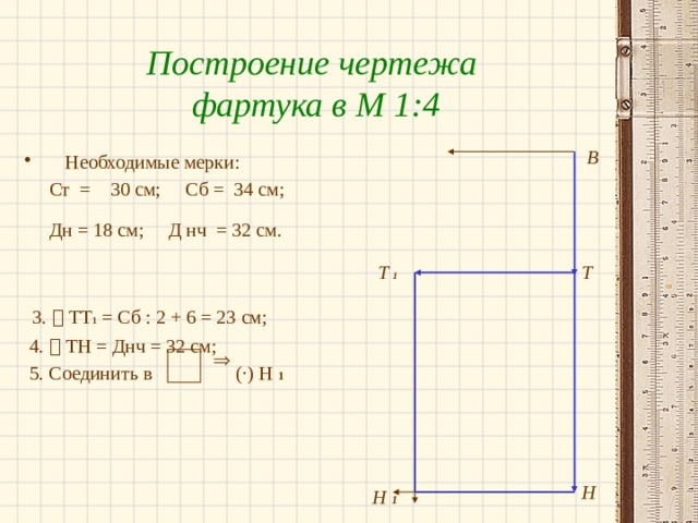 Построение чертежа фартука в М 1:4 В Необходимые мерки:  Ст = 30 см; Сб = 34 см;  Дн = 18 см; Д нч = 32 см.   3.  ТТ 1 = Сб : 2 + 6 = 23 см;  4.  ТН = Днч = 32 см;  5. Соединить в ( ·) Н 1 Т  1 Т  Н Н 1 