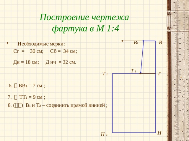 Построение чертежа фартука в М 1:4 В В 1 Необходимые мерки:  Ст = 30 см; Сб = 34 см;  Дн = 18 см; Д нч = 32 см.   6.  ВВ 1 = 7 см ;  7.    ТТ 2 = 9 см ;  8. (  ) В 1 и Т 2 – соединить прямой линией ; Т  2 Т  1 Т Н Н 1 