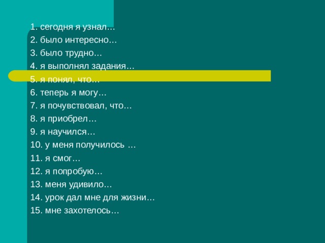 1. сегодня я узнал… 2. было интересно… 3. было трудно… 4. я выполнял задания… 5. я понял, что… 6. теперь я могу… 7. я почувствовал, что… 8. я приобрел… 9. я научился… 10. у меня получилось … 11. я смог… 12. я попробую… 13. меня удивило… 14. урок дал мне для жизни… 15. мне захотелось…