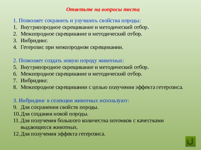 Ответьте на вопросы теста 1. Позволяет сохранить и улучшить свойства породы: Внутрипородное скрещивание и методический отбор. Межпородное скрещивание и методический отбор. Инбридинг. Гетерозис при межпородном скрещивании. 2. Позволяет создать новую породу животных: Внутрипородное скрещивание и методический отбор. Межпородное скрещивание и методический отбор. Инбридинг. Межпородное скрещивании с целью получения эффекта гетерозиса. 3. Инбридинг в селекции животных используют: Для сохранения свойств породы. Для создания новой породы. Для получения большого количества потомков с качествами выдающихся животных. Для получения эффекта гетерозиса.  