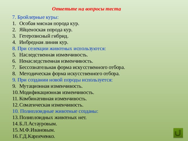 Ответьте на вопросы теста 7. Бройлерные куры: Особая мясная порода кур. Яйценоская порода кур. Гетерозисный гибрид. Инбредная линия кур. 8. При селекции животных используются: Наследственная изменчивость. Ненаследственная изменчивость. Бессознательная форма искусственного отбора. Методическая форма искусственного отбора. 9. При создании новой породы используется: Мутационная изменчивость. Модификационная изменчивость. Комбинативная изменчивость. Соматическая изменчивость. 10. Полиплоидные животные созданы: Полиплоидных животных нет. Б.Л.Астауровым. М.Ф.Ивановым. Г.Д.Карпеченко.  