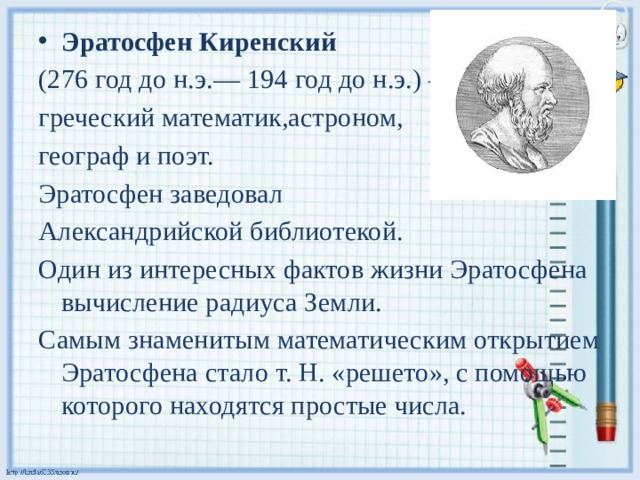 Эратосфен Киренский   (276 год до н.э.— 194 год до н.э.) — греческий математик,астроном, географ и поэт.  Эратосфен заведовал Александрийской библиотекой. Один из интересных фактов жизни Эратосфена вычисление радиуса Земли. Самым знаменитым математическим открытием Эратосфена стало т. Н. «решето», с помощью которого находятся простые числа.  