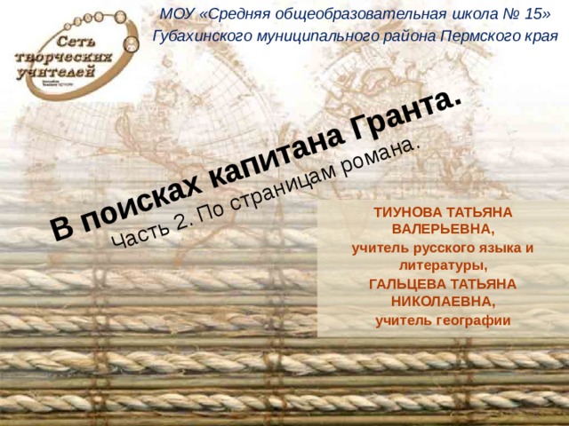 МОУ «Средняя общеобразовательная школа № 15» Губахинского муниципального района Пермского края В поисках капитана Гранта.  Часть 2. По страницам романа.  ТИУНОВА ТАТЬЯНА ВАЛЕРЬЕВНА, учитель русского языка и литературы, ГАЛЬЦЕВА ТАТЬЯНА НИКОЛАЕВНА, учитель географии