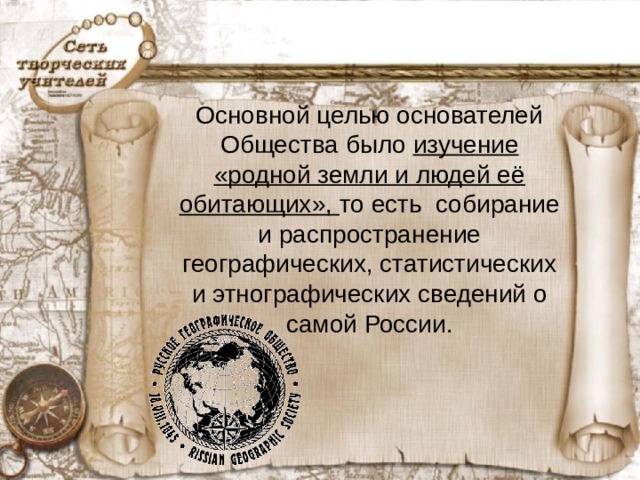 Основной целью основателей Общества было изучение «родной земли и людей её обитающих», то есть собирание и распространение географических, статистических и этнографических сведений о самой России.