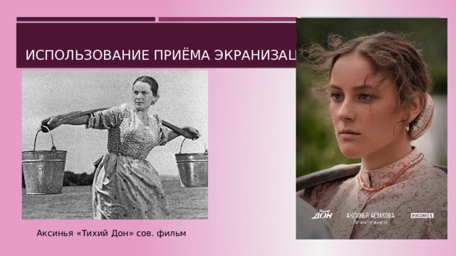 Использование приёма Экранизации На уроках литературы очень часто используются фильм экранизации лит. произведений. Очень важно, чтобы учащиеся не только знакомились с экранизацией, но и чтобы самостоятельно могли определить какая постановка больше отвечает авторской задумке, отражает идеи самого произведения, дух автора (писателя). Аксинья «Тихий Дон» сов. фильм  