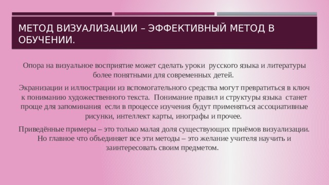 Метод визуализации – эффективный метод в обучении. Опора на визуальное восприятие может сделать уроки русского языка и литературы более понятными для современных детей. Экранизации и иллюстрации из вспомогательного средства могут превратиться в ключ к пониманию художественного текста. Понимание правил и структуры языка станет проще для запоминания если в процессе изучения будут применяться ассоциативные рисунки, интеллект карты, инографы и прочее. Приведённые примеры – это только малая доля существующих приёмов визуализации. Но главное что объединяет все эти методы – это желание учителя научить и заинтересовать своим предметом. 