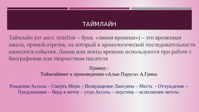   Таймлайн Таймлайн (от англ. timeline – букв. «линия времени») – это временная шкала, прямой отрезок, на который в хронологической последовательности наносятся события. Линии или ленты времени используются при работе с биографиями или творчеством писателя Пример : Таймлайнинг к произведению «Алые Паруса» А.Грина Рождение Ассоль – Смерть Мери – Возвращение Лангрена – Месть - Отчуждение – Предсказание – Вера в мечту – утро Ассоль – перстень – исполнение мечты. 