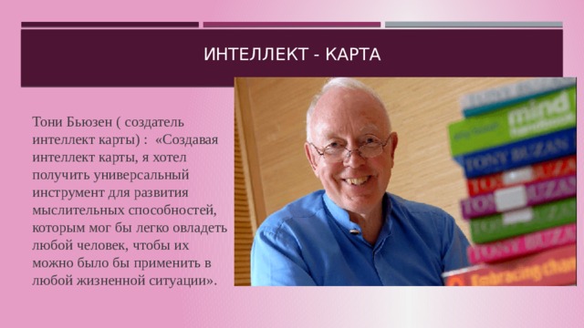 Интеллект - карта Тони Бьюзен ( создатель интеллект карты) : «Создавая интеллект карты, я хотел получить универсальный инструмент для развития мыслительных способностей, которым мог бы легко овладеть любой человек, чтобы их можно было бы применить в любой жизненной ситуации». 