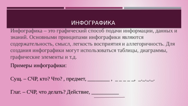 Инфографика Инфографика – это графический способ подачи информации, данных и знаний. Основными принципами инфографики являются содержательность, смысл, легкость восприятия и аллегоричность. Для создания инфографики могут использоваться таблицы, диаграммы, графические элементы и т.д. Примеры инфографики: Сущ. – СЧР, кто? Что? , предмет, ________ , _ _ _ _ _, _._._._. Глаг. – СЧР, что делать? Действие, __________ По сути это графическая запись определения. Но следует обратить внимание, что данный приём можно использовать и во время изучения литературных терминов, содержания произведений.  