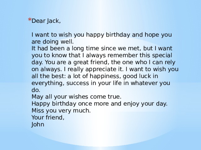 Dear Jack,    I want to wish you happy birthday and hope you are doing well.   It had been a long time since we met, but I want you to know that I always remember this special day. You are a great friend, the one who I can rely on always. I really appreciate it. I want to wish you all the best: a lot of happiness, good luck in everything, success in your life in whatever you do.   May all your wishes come true.   Happy birthday once more and enjoy your day.   Miss you very much.   Your friend,   John 