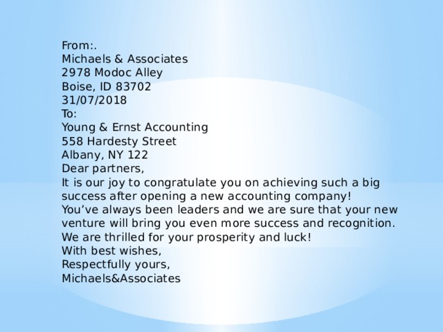 From:.   Michaels & Associates   2978 Modoc Alley   Boise, ID 83702   31/07/2018   To:   Young & Ernst Accounting   558 Hardesty Street   Albany, NY 122   Dear partners,   It is our joy to congratulate you on achieving such a big success after opening a new accounting company!   You’ve always been leaders and we are sure that your new venture will bring you even more success and recognition.   We are thrilled for your prosperity and luck!   With best wishes,   Respectfully yours,   Michaels&Associates 