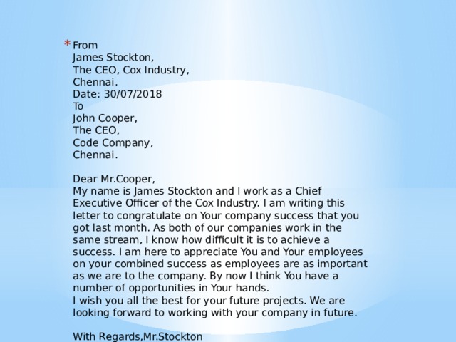 From   James Stockton,   The CEO, Cox Industry,   Chennai.   Date: 30/07/2018   To   John Cooper,   The CEO,   Code Company,   Chennai.    Dear Mr.Cooper,   My name is James Stockton and I work as a Chief Executive Officer of the Cox Industry. I am writing this letter to congratulate on Your company success that you got last month. As both of our companies work in the same stream, I know how difficult it is to achieve a success. I am here to appreciate You and Your employees on your combined success as employees are as important as we are to the company. By now I think You have a number of opportunities in Your hands.   I wish you all the best for your future projects. We are looking forward to working with your company in future.    With Regards,Mr.Stockton 