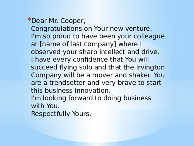 Dear Mr. Cooper,   Congratulations on Your new venture.   I'm so proud to have been your colleague at [name of last company] where I observed your sharp intellect and drive.   I have every confidence that You will succeed flying solo and that the Irvington Company will be a mover and shaker. You are a trendsetter and very brave to start this business innovation.   I'm looking forward to doing business with You.   Respectfully Yours,    