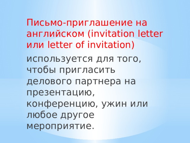 Письмо-приглашение на английском (invitation letter или letter of invitation) используется для того, чтобы пригласить делового партнера на презентацию, конференцию, ужин или любое другое мероприятие. 