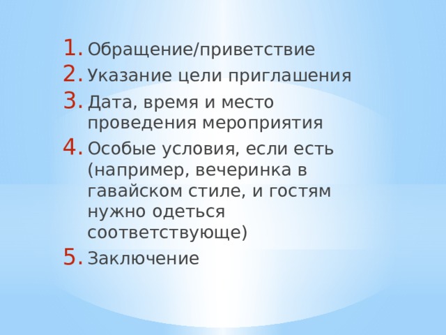 Обращение/приветствие Указание цели приглашения Дата, время и место проведения мероприятия Особые условия, если есть (например, вечеринка в гавайском стиле, и гостям нужно одеться соответствующе) Заключение 