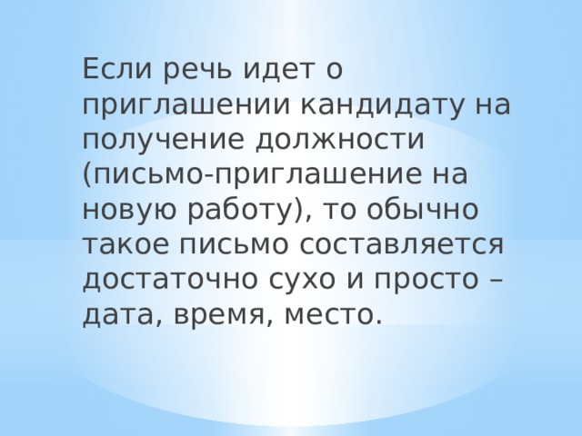 Если речь идет о приглашении кандидату на получение должности (письмо-приглашение на новую работу), то обычно такое письмо составляется достаточно сухо и просто – дата, время, место. 