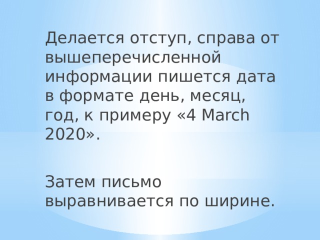 Делается отступ, справа от вышеперечисленной информации пишется дата в формате день, месяц, год, к примеру «4 March 2020». Затем письмо выравнивается по ширине. 