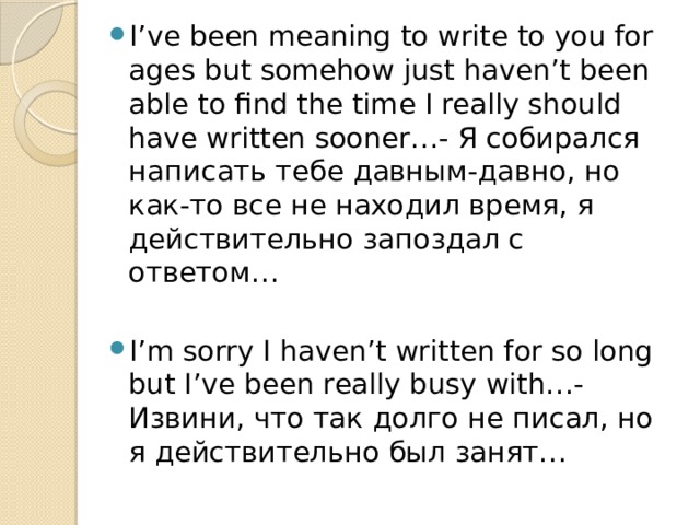 I’ve been meaning to write to you for ages but somehow just haven’t been able to find the time I really should have written sooner…- Я собирался написать тебе давным-давно, но как-то все не находил время, я действительно запоздал с ответом… I’m sorry I haven’t written for so long but I’ve been really busy with…- Извини, что так долго не писал, но я действительно был занят… 