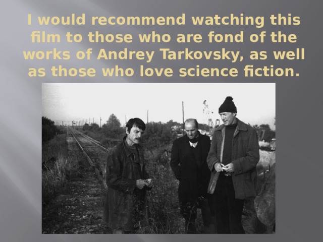 I would recommend watching this film to those who are fond of the works of Andrey Tarkovsky, as well as those who love science fiction. 