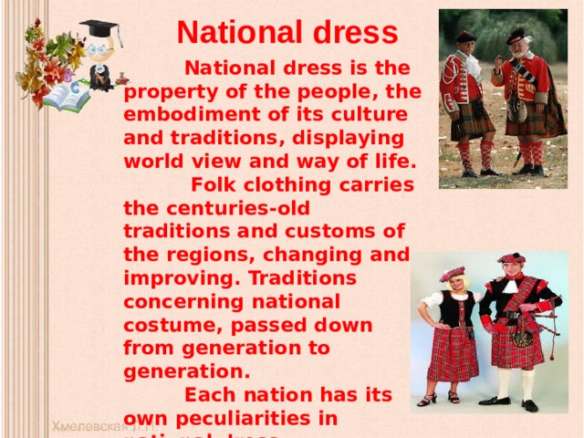 National dress   National dress is the property of the people, the embodiment of its culture and traditions, displaying world view and way of life.  Folk clothing carries the centuries-old traditions and customs of the regions, changing and improving. Traditions concerning national costume, passed down from generation to generation.  Each nation has its own peculiarities in national dress.  Now it is an integral part of modernity.  