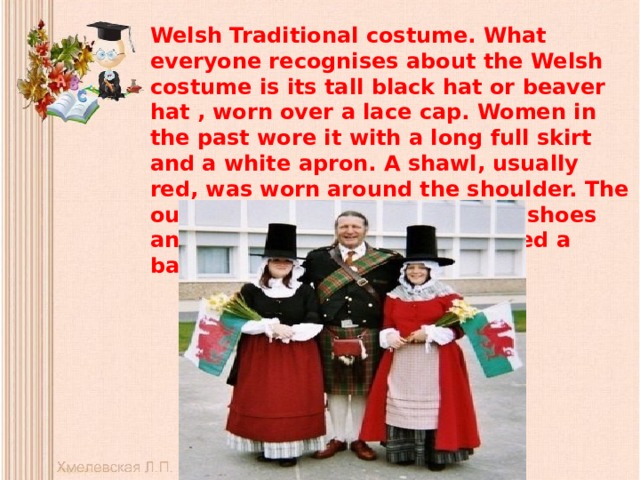 Welsh Traditional costume. What everyone recognises about the Welsh costume is its tall black hat or beaver hat , worn over a lace cap. Women in the past wore it with a long full skirt and a white apron. A shawl, usually red, was worn around the shoulder. The outfit was complete with black shoes and stockings, and ladies carried a basket.   