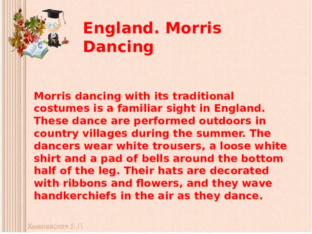 England. Morris Dancing   Morris dancing with its traditional costumes is a familiar sight in England. These dance are performed outdoors in country villages during the summer. The dancers wear white trousers, a loose white shirt and a pad of bells around the bottom half of the leg. Their hats are decorated with ribbons and flowers, and they wave handkerchiefs in the air as they dance. 