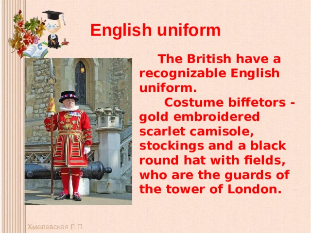 English uniform The British have a recognizable English uniform.  Costume biffetors - gold embroidered scarlet camisole, stockings and a black round hat with fields, who are the guards of the tower of London.  