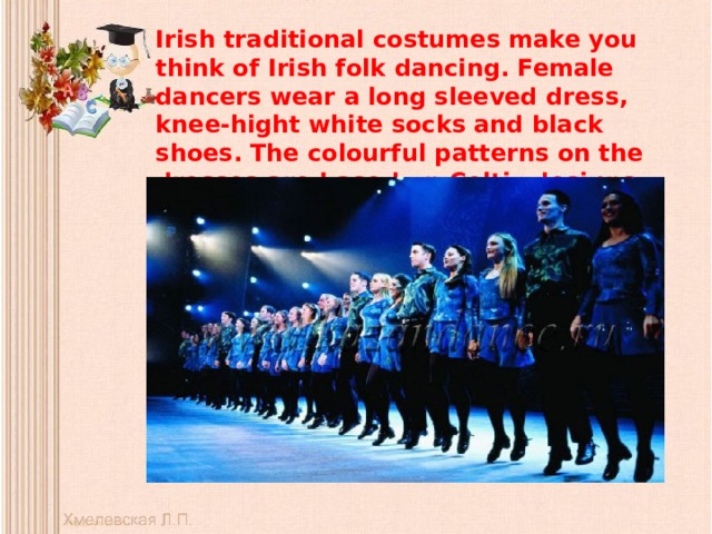 Irish traditional costumes make you think of Irish folk dancing. Female dancers wear a long sleeved dress, knee-hight white socks and black shoes. The colourful patterns on the dresses are based on Celtic designs.   