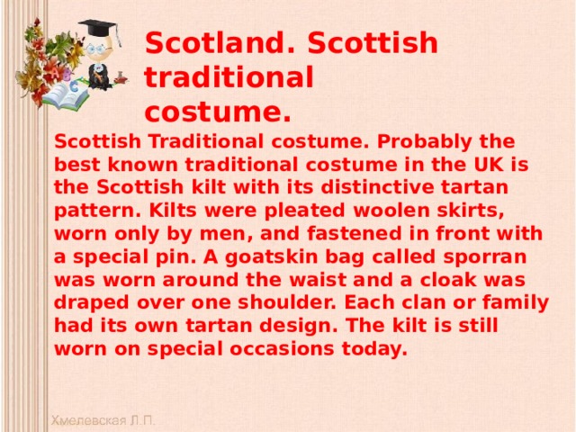 Scotland. Scottish traditional costume.   Scottish Traditional costume. Probably the best known traditional costume in the UK is the Scottish kilt with its distinctive tartan pattern. Kilts were pleated woolen skirts, worn only by men, and fastened in front with a special pin. A goatskin bag called sporran was worn around the waist and a cloak was draped over one shoulder. Each clan or family had its own tartan design. The kilt is still worn on special occasions today. 