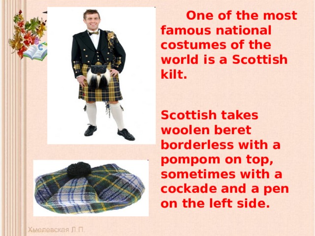  One of the most famous national costumes of the world is a Scottish kilt.  Scottish takes woolen beret borderless with a pompom on top, sometimes with a cockade and a pen on the left side. 