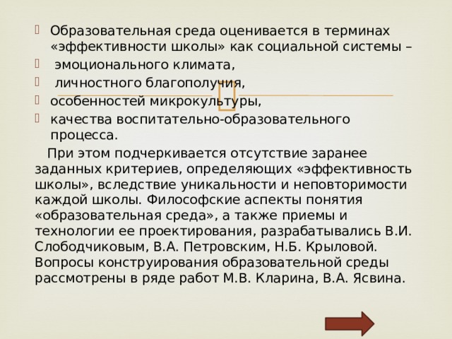 Образовательная среда оценивается в терминах «эффективности школы» как социальной системы –  эмоционального климата,  личностного благополучия, особенностей микрокультуры, качества воспитательно-образовательного процесса.  При этом подчеркивается отсутствие заранее заданных критериев, определяющих «эффективность школы», вследствие уникальности и неповторимости каждой школы. Философские аспекты понятия «образовательная среда», а также приемы и технологии ее проектирования, разрабатывались В.И. Слободчиковым, В.А. Петровским, Н.Б. Крыловой. Вопросы конструирования образовательной среды рассмотрены в ряде работ М.В. Кларина, В.А. Ясвина. 