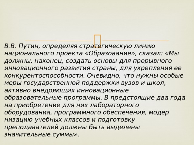 В.В. Путин, определяя стратегическую линию национального проекта «Образование», сказал: «Мы должны, наконец, создать основы для про­рывного инновационного развития страны, для укрепления ее конкурентоспособности. Очевидно, что нужны особые меры государственной поддержки вузов и школ, активно внедряющих инновационные образовательные программы. В предстоящие два года на приобретение для них лабора­торного оборудования, программного обеспечения, модер­низацию учебных классов и подготовку преподавателей должны быть выделены значительные суммы». 