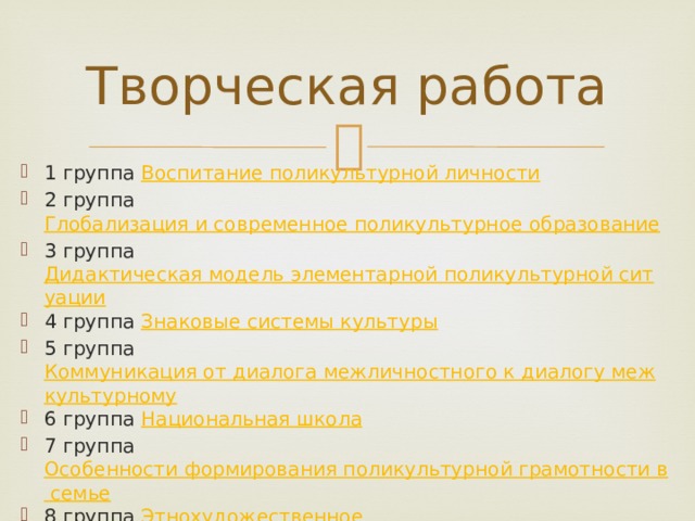 Творческая работа 1 группа Воспитание поликультурной личности 2 группа Глобализация и современное поликультурное образование 3 группа Дидактическая модель элементарной поликультурной ситуации 4 группа Знаковые системы культуры 5 группа Коммуникация от диалога межличностного к диалогу межкультурному 6 группа Национальная школа 7 группа Особенности формирования поликультурной грамотности в семье 8 группа Этнохудожественное образование в условиях поликультурного общеобразовательного пространства в России 