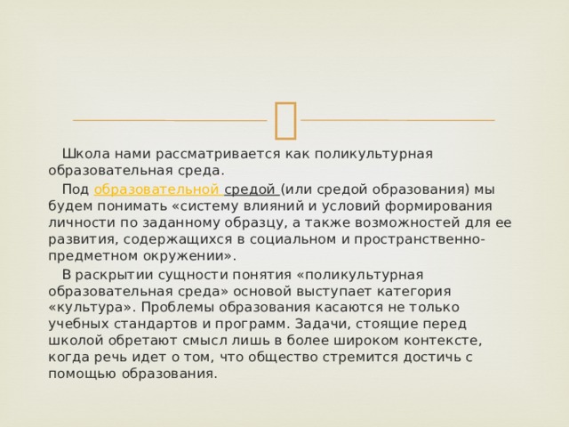  Школа нами рассматривается как поликультурная образовательная среда.  Под образовательной средой (или средой образования) мы будем понимать «систему влияний и условий формирования личности по заданному образцу, а также возможностей для ее развития, содержащихся в социальном и пространственно-предметном окружении».  В раскрытии сущности понятия «поликультурная образовательная среда» основой выступает категория «культура». Проблемы образования касаются не только учебных стандартов и программ. Задачи, стоящие перед школой обретают смысл лишь в более широком контексте, когда речь идет о том, что общество стремится достичь с помощью образования. 