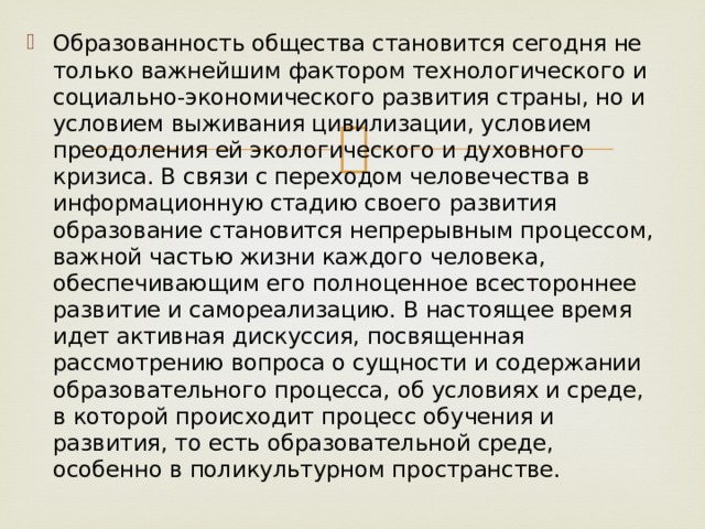 Образованность общества становится сегодня не только важнейшим фактором технологического и социально-экономического развития страны, но и условием выживания цивилизации, условием преодоления ей экологического и духовного кризиса. В связи с переходом человечества в информационную стадию своего развития образование становится непрерывным процессом, важной частью жизни каждого человека, обеспечивающим его полноценное всестороннее развитие и самореализацию. В настоящее время идет активная дискуссия, посвященная рассмотрению вопроса о сущности и содержании образовательного процесса, об условиях и среде, в которой происходит процесс обучения и развития, то есть образовательной среде, особенно в поликультурном пространстве. 