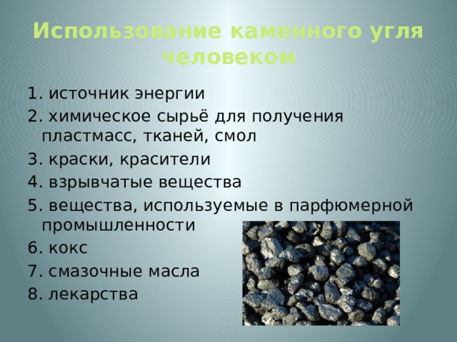 Использование каменного угля человеком 1. источник энергии 2. химическое сырьё для получения пластмасс, тканей, смол 3. краски, красители 4. взрывчатые вещества 5. вещества, используемые в парфюмерной промышленности 6. кокс 7. смазочные масла 8. лекарства 