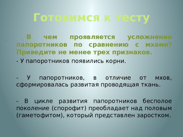 Готовимся к тесту   В чем проявляется усложнение папоротников по сравнению с мхами? Приведите не менее трех признаков.  - У папоротников появились корни.  - У папоротников, в отличие от мхов, сформировалась развитая проводящая ткань.  - В цикле развития папоротников бесполое поколение (спорофит) преобладает над половым (гаметофитом), который представлен заростком. 